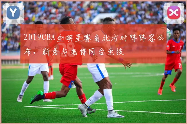 2019CBA全明星赛南北方对阵阵容公布，新秀与老将同台竞技