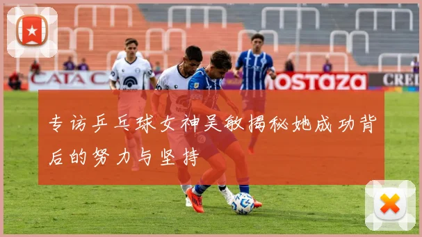 专访乒乓球女神吴敏揭秘她成功背后的努力与坚持