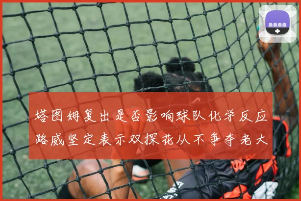 塔图姆复出是否影响球队化学反应路威坚定表示双探花从不争夺老大地位