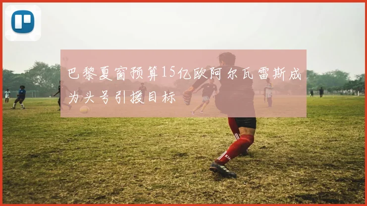 巴黎夏窗预算15亿欧阿尔瓦雷斯成为头号引援目标