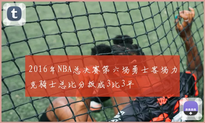 2016年NBA总决赛第六场勇士客场力克骑士总比分扳成3比3平