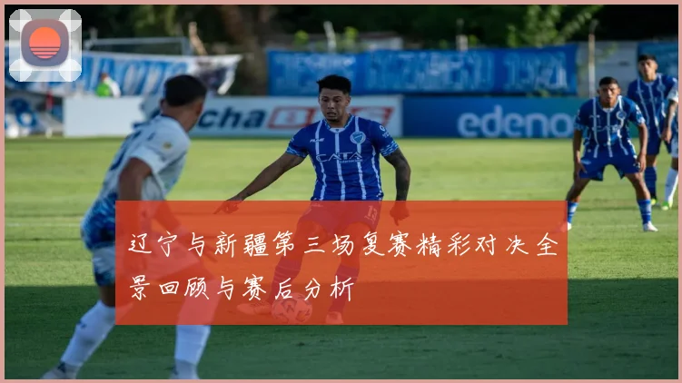 辽宁与新疆第三场复赛精彩对决全景回顾与赛后分析