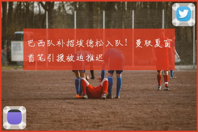 巴西队补招埃德松入队！曼联夏窗首笔引援被迫推迟