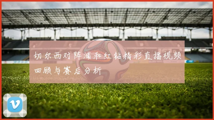 切尔西对阵浦和红钻精彩直播视频回顾与赛后分析