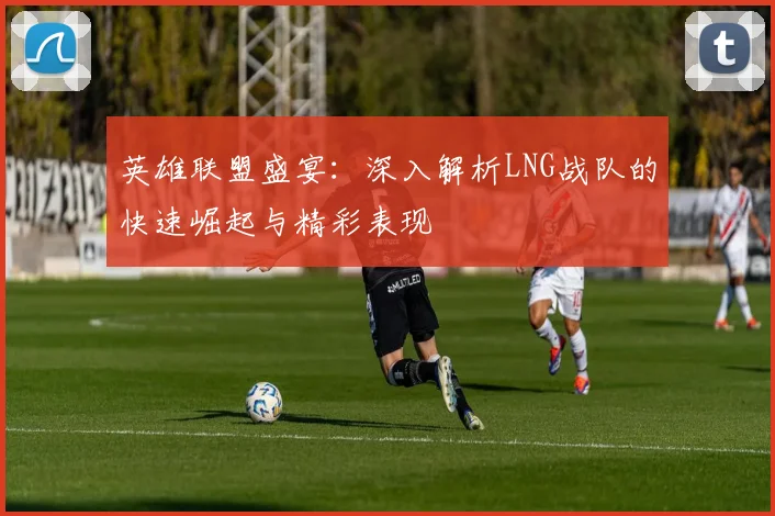 英雄联盟盛宴：深入解析LNG战队的快速崛起与精彩表现