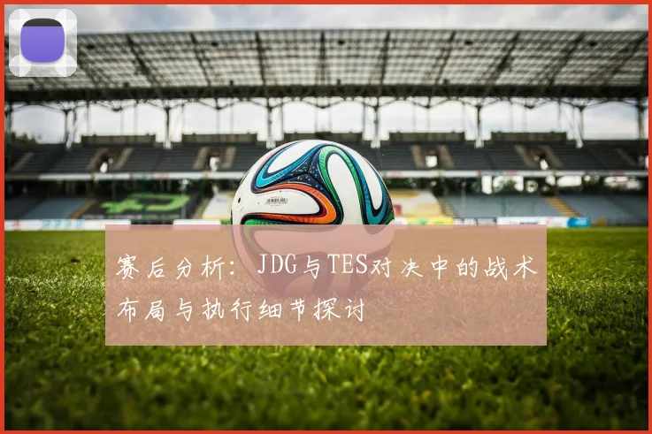 赛后分析：JDG与TES对决中的战术布局与执行细节探讨